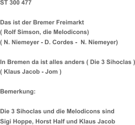 ST 300 477 Das ist der Bremer Freimarkt  ( Rolf Simson, die Melodicons) ( N. Niemeyer - D. Cordes -  N. Niemeyer) In Bremen da ist alles anders ( Die 3 Sihoclas ) ( Klaus Jacob - Jom ) Bemerkung: Die 3 Sihoclas und die Melodicons sind  Sigi Hoppe, Horst Half und Klaus Jacob
