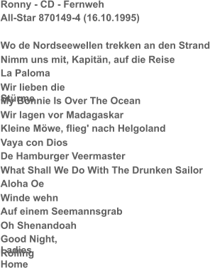 Ronny - CD - Fernweh All-Star 870149-4 (16.10.1995) Wo de Nordseewellen trekken an den Strand Nimm uns mit, Kapitän, auf die Reise La Paloma Wir lieben die Stürme My Bonnie Is Over The Ocean Wir lagen vor Madagaskar Kleine Möwe, flieg' nach Helgoland Vaya con Dios De Hamburger Veermaster What Shall We Do With The Drunken Sailor Aloha Oe Winde wehn Auf einem Seemannsgrab Oh Shenandoah Good Night, Ladies Rolling Home