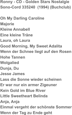 Ronny - CD - Golden Stars Nostalgie Sono-Cord 335240  (1994) (Buchclub) Oh My Darling Caroline Majorie Kleine Annabell Eine kleine Träne Laura, oh Laura Good Morning, My Sweet Adalita Wenn der Schnee liegt auf den Rosen Hohe Tannen Wolgalied Dunja, Du Jesse James Lass die Sonne wieder scheinen Er war nur ein armer Zigeuner Kein Gold im Blue River Little Sweetheart Belinda Anja, Anja Einmal vergeht der schönste Sommer Wenn der Tag zu Ende geht
