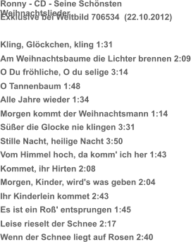 Ronny - CD - Seine Schönsten Weihnachtslieder Exklusive bei Weltbild 706534  (22.10.2012) Kling, Glöckchen, kling 1:31 Am Weihnachtsbaume die Lichter brennen 2:09 O Du fröhliche, O du selige 3:14 O Tannenbaum 1:48 Alle Jahre wieder 1:34 Morgen kommt der Weihnachtsmann 1:14 Süßer die Glocke nie klingen 3:31 Stille Nacht, heilige Nacht 3:50 Vom Himmel hoch, da komm' ich her 1:43 Kommet, ihr Hirten 2:08 Morgen, Kinder, wird's was geben 2:04 Ihr Kinderlein kommet 2:43 Es ist ein Roß' entsprungen 1:45 Leise rieselt der Schnee 2:17 Wenn der Schnee liegt auf Rosen 2:40