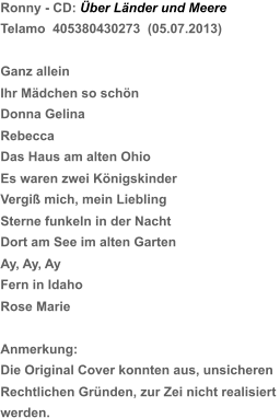 Ronny - CD: Über Länder und Meere Telamo  405380430273  (05.07.2013) Ganz allein Ihr Mädchen so schön Donna Gelina Rebecca Das Haus am alten Ohio Es waren zwei Königskinder   Vergiß mich, mein Liebling Sterne funkeln in der Nacht Dort am See im alten Garten Ay, Ay, Ay Fern in Idaho Rose Marie Anmerkung: Die Original Cover konnten aus, unsicheren  Rechtlichen Gründen, zur Zei nicht realisiert  werden.