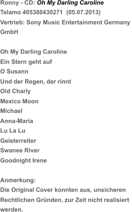 Die Original Cover konnten aus, unsicheren  Rechtlichen Gründen, zur Zeit nicht realisiert  Ronny - CD: Oh My Darling Caroline Telamo 405380430271  (05.07.2013) Vertrieb: Sony Music Entertainment Germany  GmbH Oh My Darling Caroline Ein Stern geht auf O Susann Und der Regen, der rinnt Old Charly Mexico Moon   Michael Anna-Maria Lu La Lu Geisterreiter Swanee River Goodnight Irene Anmerkung: werden.