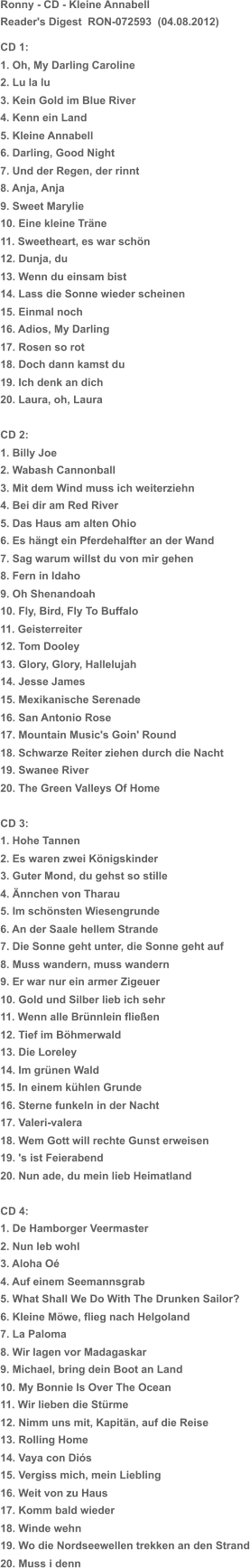 Ronny - CD - Kleine Annabell Reader's Digest  RON-072593  (04.08.2012) CD 1: 1. Oh, My Darling Caroline 2. Lu la lu 3. Kein Gold im Blue River 4. Kenn ein Land 5. Kleine Annabell 6. Darling, Good Night 7. Und der Regen, der rinnt 8. Anja, Anja 9. Sweet Marylie 10. Eine kleine Träne 11. Sweetheart, es war schön 12. Dunja, du 13. Wenn du einsam bist 14. Lass die Sonne wieder scheinen 15. Einmal noch 16. Adios, My Darling 17. Rosen so rot 18. Doch dann kamst du 19. Ich denk an dich 20. Laura, oh, Laura CD 2: 1. Billy Joe 2. Wabash Cannonball 3. Mit dem Wind muss ich weiterziehn 4. Bei dir am Red River 5. Das Haus am alten Ohio 6. Es hängt ein Pferdehalfter an der Wand 7. Sag warum willst du von mir gehen 8. Fern in Idaho 9. Oh Shenandoah 10. Fly, Bird, Fly To Buffalo 11. Geisterreiter 12. Tom Dooley 13. Glory, Glory, Hallelujah 14. Jesse James 15. Mexikanische Serenade 16. San Antonio Rose 17. Mountain Music's Goin' Round 18. Schwarze Reiter ziehen durch die Nacht 19. Swanee River 20. The Green Valleys Of Home CD 3: 1. Hohe Tannen 2. Es waren zwei Königskinder 3. Guter Mond, du gehst so stille 4. Ännchen von Tharau 5. Im schönsten Wiesengrunde 6. An der Saale hellem Strande 7. Die Sonne geht unter, die Sonne geht auf 8. Muss wandern, muss wandern 9. Er war nur ein armer Zigeuer 10. Gold und Silber lieb ich sehr 11. Wenn alle Brünnlein fließen 12. Tief im Böhmerwald 13. Die Loreley 14. Im grünen Wald 15. In einem kühlen Grunde 16. Sterne funkeln in der Nacht 17. Valeri-valera 18. Wem Gott will rechte Gunst erweisen 19. 's ist Feierabend 20. Nun ade, du mein lieb Heimatland CD 4: 1. De Hamborger Veermaster 2. Nun leb wohl 3. Aloha Oé 4. Auf einem Seemannsgrab 5. What Shall We Do With The Drunken Sailor? 6. Kleine Möwe, flieg nach Helgoland 7. La Paloma 8. Wir lagen vor Madagaskar 9. Michael, bring dein Boot an Land 10. My Bonnie Is Over The Ocean 11. Wir lieben die Stürme 12. Nimm uns mit, Kapitän, auf die Reise 13. Rolling Home 14. Vaya con Diós 15. Vergiss mich, mein Liebling 16. Weit von zu Haus 17. Komm bald wieder 18. Winde wehn 19. Wo die Nordseewellen trekken an den Strand 20. Muss i denn
