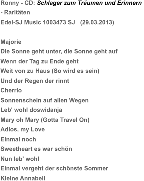 Ronny - CD: Schlager zum Träumen und Erinnern  - Raritäten Edel-SJ Music 1003473 SJ   (29.03.2013) Majorie Die Sonne geht unter, die Sonne geht auf Wenn der Tag zu Ende geht Weit von zu Haus (So wird es sein) Und der Regen der rinnt Cherrio Sonnenschein auf allen Wegen Leb' wohl doswidanja Mary oh Mary (Gotta Travel On) Adios, my Love Einmal noch Sweetheart es war schön  Nun leb' wohl Einmal vergeht der schönste Sommer Kleine Annabell