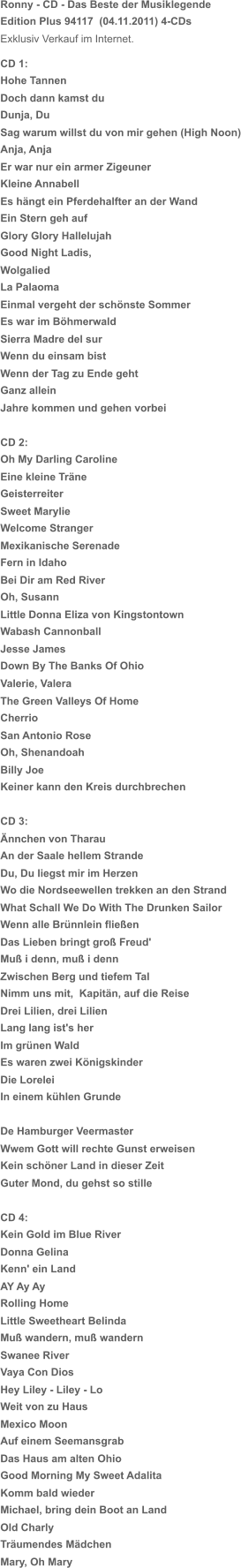 Ronny - CD - Das Beste der Musiklegende Edition Plus 94117  (04.11.2011) 4-CDs Exklusiv Verkauf im Internet. CD 1: Hohe Tannen Doch dann kamst du Dunja, Du Sag warum willst du von mir gehen (High Noon) Anja, Anja Er war nur ein armer Zigeuner Kleine Annabell Es hängt ein Pferdehalfter an der Wand Ein Stern geh auf Glory Glory Hallelujah Good Night Ladis, Wolgalied La Palaoma Einmal vergeht der schönste Sommer Es war im Böhmerwald Sierra Madre del sur Wenn du einsam bist Wenn der Tag zu Ende geht Ganz allein Jahre kommen und gehen vorbei CD 2: Oh My Darling Caroline Eine kleine Träne Geisterreiter Sweet Marylie Welcome Stranger Mexikanische Serenade Fern in Idaho Bei Dir am Red River Oh, Susann Little Donna Eliza von Kingstontown Wabash Cannonball Jesse James Down By The Banks Of Ohio Valerie, Valera The Green Valleys Of Home Cherrio San Antonio Rose Oh, Shenandoah Billy Joe Keiner kann den Kreis durchbrechen CD 3: Ännchen von Tharau An der Saale hellem Strande Du, Du liegst mir im Herzen Wo die Nordseewellen trekken an den Strand What Schall We Do With The Drunken Sailor Wenn alle Brünnlein fließen Das Lieben bringt groß Freud' Muß i denn, muß i denn Zwischen Berg und tiefem Tal Nimm uns mit,  Kapitän, auf die Reise Drei Lilien, drei Lilien Lang lang ist's her Im grünen Wald Es waren zwei Königskinder Die Lorelei In einem kühlen Grunde De Hamburger Veermaster Wwem Gott will rechte Gunst erweisen Kein schöner Land in dieser Zeit Guter Mond, du gehst so stille CD 4: Kein Gold im Blue River Donna Gelina Kenn' ein Land AY Ay Ay Rolling Home Little Sweetheart Belinda Muß wandern, muß wandern Swanee River Vaya Con Dios Hey Liley - Liley - Lo Weit von zu Haus Mexico Moon Auf einem Seemansgrab Das Haus am alten Ohio Good Morning My Sweet Adalita Komm bald wieder Michael, bring dein Boot an Land Old Charly Träumendes Mädchen Mary, Oh Mary