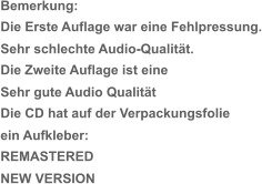 Bemerkung: Die Erste Auflage war eine Fehlpressung. Sehr schlechte Audio-Qualität. Die Zweite Auflage ist eine   Sehr gute Audio Qualität Die CD hat auf der Verpackungsfolie  ein Aufkleber: REMASTERED  NEW VERSION