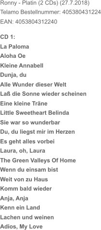 Ronny - Platin (2 CDs) (27.7.2018) Telamo Bestellnummer: 405380431224 EAN: 4053804312240 Laß die Sonne wieder scheinen Little Sweetheart Belinda Du, du liegst mir im Herzen The Green Valleys Of Home CD 1: La Paloma Aloha Oe Kleine Annabell Dunja, du Alle Wunder dieser Welt Eine kleine Träne Sie war so wunderbar Es geht alles vorbei Laura, oh, Laura Wenn du einsam bist Weit von zu Haus Komm bald wieder Anja, Anja Kenn ein Land Lachen und weinen Adios, My Love