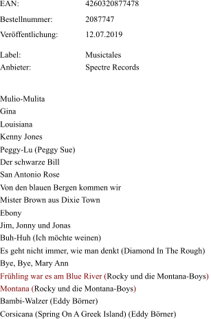 Mulio-Mulita Gina Louisiana Kenny Jones Peggy-Lu (Peggy Sue) Der schwarze Bill San Antonio Rose Von den blauen Bergen kommen wir Mister Brown aus Dixie Town  Ebony  Jim, Jonny und Jonas  Buh-Huh (Ich möchte weinen)  Es geht nicht immer, wie man denkt (Diamond In The Rough)  Bye, Bye, Mary Ann  Frühling war es am Blue River (Rocky und die Montana-Boys)  Montana (Rocky und die Montana-Boys)  Bambi-Walzer (Eddy Börner)  Corsicana (Spring On A Greek Island) (Eddy Börner)    EAN:   4260320877478   Bestellnummer:   2087747   Veröffentlichung:   12.07.2019  Label: Musictales  Anbieter:   Spectre Records