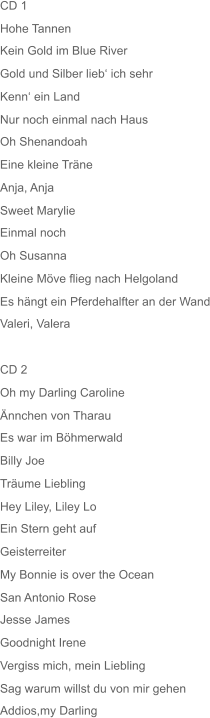 CD 1 Hohe Tannen Kein Gold im Blue River Gold und Silber lieb‘ ich sehr Kenn‘ ein Land Nur noch einmal nach Haus Oh Shenandoah Eine kleine Träne Anja, Anja Sweet Marylie Einmal noch Oh Susanna Kleine Möve flieg nach Helgoland Es hängt ein Pferdehalfter an der Wand Valeri, Valera CD 2 Oh my Darling Caroline Ännchen von Tharau Es war im Böhmerwald Billy Joe Träume Liebling Hey Liley, Liley Lo Ein Stern geht auf Geisterreiter My Bonnie is over the Ocean San Antonio Rose Jesse James Goodnight Irene Vergiss mich, mein Liebling Sag warum willst du von mir gehen Addios,my Darling