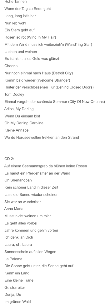 Mit dem Wind muss ich weiterzieh'n (Wand'ring Star)     Hinter der verschlossenen Tür (Behind Closed Doors)     Einmal vergeht der schönste Sommer (City Of New Orleans)     Wo de Nordseewellen trekken an den Strand     Auf einem Seemannsgrab da blühen keine Rosen     Hohe Tannen     Wenn der Tag zu Ende geht     Lang, lang ist's her     Nun leb wohl     Ein Stern geht auf     Rosen so rot (Wind In My Hair)     Lachen und weinen     Es ist nicht alles Gold was glänzt     Cheerio     Nur noch einmal nach Haus (Detroit City)     Komm bald wieder (Welcome Stranger)     Tom Dooley     Adios, My Darling     Wenn Du einsam bist     Oh My Darling Caroline     Kleine Annabell     CD 2:     Es hängt ein Pferdehalfter an der Wand     Oh Shenandoah     Kein schöner Land in dieser Zeit     Lass die Sonne wieder scheinen     Sie war so wunderbar     Anna Maria     Musst nicht weinen um mich     Es geht alles vorbei     Jahre kommen und geh'n vorbei     Ich denk' an Dich     Laura, oh, Laura     Sonnenschein auf allen Wegen     La Paloma     Die Sonne geht unter, die Sonne geht auf     Kenn' ein Land     Eine kleine Träne     Geisterreiter     Dunja, Du     Im grünen Wald