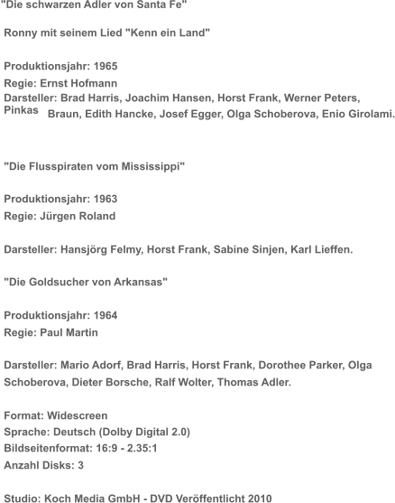 "Die schwarzen Adler von Santa Fe"   Ronny mit seinem Lied "Kenn ein Land"   Produktionsjahr: 1965   Regie: Ernst Hofmann   Darsteller: Brad Harris, Joachim Hansen, Horst Frank, Werner Peters,   Pinkas    Braun, Edith Hancke, Josef Egger, Olga Schoberova, Enio Girolami.   "Die Flusspiraten vom Mississippi"   Produktionsjahr: 1963   Regie: Jürgen Roland   Darsteller: Hansjörg Felmy, Horst Frank, Sabine Sinjen, Karl Lieffen.   "Die Goldsucher von Arkansas"   Produktionsjahr: 1964   Regie: Paul Martin   Darsteller: Mario Adorf, Brad Harris, Horst Frank, Dorothee Parker, Olga    Schoberova, Dieter Borsche, Ralf Wolter, Thomas Adler.   Format: Widescreen   Sprache: Deutsch (Dolby Digital 2.0)   Bildseitenformat: 16:9 - 2.35:1   Anzahl Disks: 3   Studio: Koch Media GmbH - DVD Veröffentlicht 2010