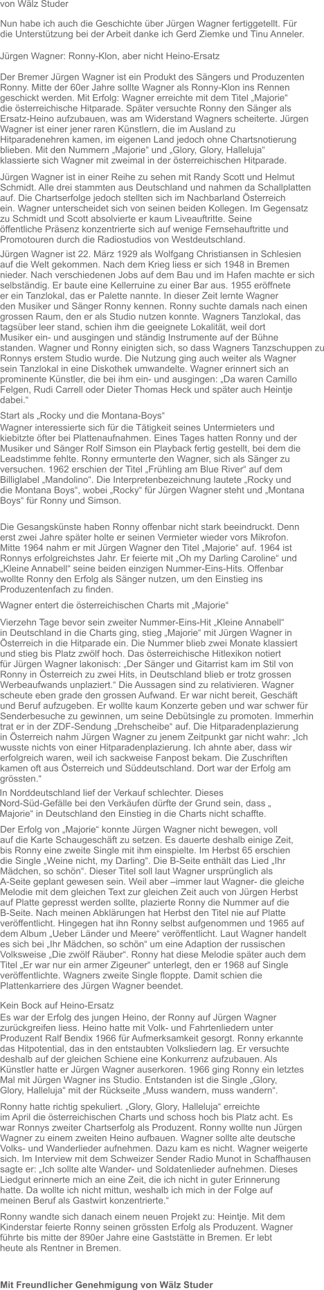 Mit Freundlicher Genehmigung von Wälz Studer Nun habe ich auch die Geschichte über Jürgen Wagner fertiggetellt. Für  die Unterstützung bei der Arbeit danke ich Gerd Ziemke und Tinu Anneler.  Jürgen Wagner: Ronny-Klon, aber nicht Heino-Ersatz  Der Bremer Jürgen Wagner ist ein Produkt des Sängers und Produzenten Ronny. Mitte der 60er Jahre sollte Wagner als Ronny-Klon ins Rennen  geschickt werden. Mit Erfolg: Wagner erreichte mit dem Titel „Majorie“  die österreichische Hitparade. Später versuchte Ronny den Sänger als  Ersatz-Heino aufzubauen, was am Widerstand Wagners scheiterte. Jürgen  Wagner ist einer jener raren Künstlern, die im Ausland zu  Hitparadenehren kamen, im eigenen Land jedoch ohne Chartsnotierung  blieben. Mit den Nummern „Majorie“ und „Glory, Glory, Halleluja“  klassierte sich Wagner mit zweimal in der österreichischen Hitparade.  Jürgen Wagner ist in einer Reihe zu sehen mit Randy Scott und Helmut Schmidt. Alle drei stammten aus Deutschland und nahmen da Schallplatten auf. Die Chartserfolge jedoch stellten sich im Nachbarland Österreich  ein. Wagner unterscheidet sich von seinen beiden Kollegen. Im Gegensatz  zu Schmidt und Scott absolvierte er kaum Liveauftritte. Seine  öffentliche Präsenz konzentrierte sich auf wenige Fernsehauftritte und  Promotouren durch die Radiostudios von Westdeutschland.   von Wälz Studer  Jürgen Wagner ist 22. März 1929 als Wolfgang Christiansen in Schlesien  auf die Welt gekommen. Nach dem Krieg liess er sich 1948 in Bremen  nieder. Nach verschiedenen Jobs auf dem Bau und im Hafen machte er sich  selbständig. Er baute eine Kellerruine zu einer Bar aus. 1955 eröffnete  er ein Tanzlokal, das er Palette nannte. In dieser Zeit lernte Wagner  den Musiker und Sänger Ronny kennen. Ronny suchte damals nach einen  grossen Raum, den er als Studio nutzen konnte. Wagners Tanzlokal, das  tagsüber leer stand, schien ihm die geeignete Lokalität, weil dort  Musiker ein- und ausgingen und ständig Instrumente auf der Bühne  standen. Wagner und Ronny einigten sich, so dass Wagners Tanzschuppen zu Ronnys erstem Studio wurde. Die Nutzung ging auch weiter als Wagner  sein Tanzlokal in eine Diskothek umwandelte. Wagner erinnert sich an  prominente Künstler, die bei ihm ein- und ausgingen: „Da waren Camillo  Felgen, Rudi Carrell oder Dieter Thomas Heck und später auch Heintje  dabei.“  Start als „Rocky und die Montana-Boys“  Wagner interessierte sich für die Tätigkeit seines Untermieters und  kiebitzte öfter bei Plattenaufnahmen. Eines Tages hatten Ronny und der  Musiker und Sänger Rolf Simson ein Playback fertig gestellt, bei dem die Leadstimme fehlte. Ronny ermunterte den Wagner, sich als Sänger zu  versuchen. 1962 erschien der Titel „Frühling am Blue River“ auf dem  Billiglabel „Mandolino“. Die Interpretenbezeichnung lautete „Rocky und  die Montana Boys“, wobei „Rocky“ für Jürgen Wagner steht und „Montana  Boys“ für Ronny und Simson.  Die Gesangskünste haben Ronny offenbar nicht stark beeindruckt. Denn erst zwei Jahre später holte er seinen Vermieter wieder vors Mikrofon.  Mitte 1964 nahm er mit Jürgen Wagner den Titel „Majorie“ auf. 1964 ist  Ronnys erfolgreichstes Jahr. Er feierte mit „Oh my Darling Caroline“ und „Kleine Annabell“ seine beiden einzigen Nummer-Eins-Hits. Offenbar  wollte Ronny den Erfolg als Sänger nutzen, um den Einstieg ins  Produzentenfach zu finden.   Wagner entert die österreichischen Charts mit „Majorie“  Vierzehn Tage bevor sein zweiter Nummer-Eins-Hit „Kleine Annabell“  in Deutschland in die Charts ging, stieg „Majorie“ mit Jürgen Wagner in  Österreich in die Hitparade ein. Die Nummer blieb zwei Monate klassiert  und stieg bis Platz zwölf hoch. Das österreichische Hitlexikon notiert  für Jürgen Wagner lakonisch: „Der Sänger und Gitarrist kam im Stil von  Ronny in Österreich zu zwei Hits, in Deutschland blieb er trotz grossen  Werbeaufwands unplaziert.“ Die Aussagen sind zu relativieren. Wagner  scheute eben grade den grossen Aufwand. Er war nicht bereit, Geschäft  und Beruf aufzugeben. Er wollte kaum Konzerte geben und war schwer für  Senderbesuche zu gewinnen, um seine Debütsingle zu promoten. Immerhin  trat er in der ZDF-Sendung „Drehscheibe“ auf. Die Hitparadenplazierung  in Österreich nahm Jürgen Wagner zu jenem Zeitpunkt gar nicht wahr: „Ich wusste nichts von einer Hitparadenplazierung. Ich ahnte aber, dass wir  erfolgreich waren, weil ich sackweise Fanpost bekam. Die Zuschriften  kamen oft aus Österreich und Süddeutschland. Dort war der Erfolg am  grössten.“  In Norddeutschland lief der Verkauf schlechter. Dieses  Nord-Süd-Gefälle bei den Verkäufen dürfte der Grund sein, dass „  Majorie“ in Deutschland den Einstieg in die Charts nicht schaffte.   Der Erfolg von „Majorie“ konnte Jürgen Wagner nicht bewegen, voll  auf die Karte Schaugeschäft zu setzen. Es dauerte deshalb einige Zeit,  bis Ronny eine zweite Single mit ihm einspielte. Im Herbst 65 erschien  die Single „Weine nicht, my Darling“. Die B-Seite enthält das Lied „Ihr  Mädchen, so schön“. Dieser Titel soll laut Wagner ursprünglich als  A-Seite geplant gewesen sein. Weil aber –immer laut Wagner- die gleiche  Melodie mit dem gleichen Text zur gleichen Zeit auch von Jürgen Herbst  auf Platte gepresst werden sollte, plazierte Ronny die Nummer auf die  B-Seite. Nach meinen Abklärungen hat Herbst den Titel nie auf Platte  veröffentlicht. Hingegen hat ihn Ronny selbst aufgenommen und 1965 auf  dem Album „Ueber Länder und Meere“ veröffentlicht. Laut Wagner handelt  es sich bei „Ihr Mädchen, so schön“ um eine Adaption der russischen  Volksweise „Die zwölf Räuber“. Ronny hat diese Melodie später auch dem  Titel „Er war nur ein armer Zigeuner“ unterlegt, den er 1968 auf Single  veröffentlichte. Wagners zweite Single floppte. Damit schien die  Plattenkarriere des Jürgen Wagner beendet.   Kein Bock auf Heino-Ersatz  Es war der Erfolg des jungen Heino, der Ronny auf Jürgen Wagner  zurückgreifen liess. Heino hatte mit Volk- und Fahrtenliedern unter  Produzent Ralf Bendix 1966 für Aufmerksamkeit gesorgt. Ronny erkannte  das Hitpotential, das in den entstaubten Volksliedern lag. Er versuchte  deshalb auf der gleichen Schiene eine Konkurrenz aufzubauen. Als  Künstler hatte er Jürgen Wagner auserkoren. 1966 ging Ronny ein letztes  Mal mit Jürgen Wagner ins Studio. Entstanden ist die Single „Glory,  Glory, Halleluja“ mit der Rückseite „Muss wandern, muss wandern“.   Ronny hatte richtig spekuliert. „Glory, Glory, Halleluja“ erreichte  im April die österreichischen Charts und schoss hoch bis Platz acht. Es  war Ronnys zweiter Chartserfolg als Produzent. Ronny wollte nun Jürgen  Wagner zu einem zweiten Heino aufbauen. Wagner sollte alte deutsche  Volks- und Wanderlieder aufnehmen. Dazu kam es nicht. Wagner weigerte  sich. Im Interview mit dem Schweizer Sender Radio Munot in Schaffhausen  sagte er: „Ich sollte alte Wander- und Soldatenlieder aufnehmen. Dieses  Liedgut erinnerte mich an eine Zeit, die ich nicht in guter Erinnerung  hatte. Da wollte ich nicht mittun, weshalb ich mich in der Folge auf  meinen Beruf als Gastwirt konzentrierte.“  Ronny wandte sich danach einem neuen Projekt zu: Heintje. Mit dem  Kinderstar feierte Ronny seinen grössten Erfolg als Produzent. Wagner  führte bis mitte der 890er Jahre eine Gaststätte in Bremen. Er lebt  heute als Rentner in Bremen.