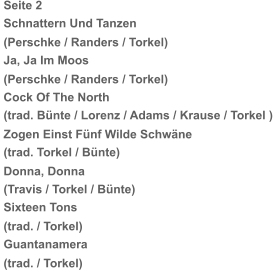 Seite 2   Schnattern Und Tanzen   (Perschke / Randers / Torkel)   Ja, Ja Im Moos   (Perschke / Randers / Torkel)   Cock Of The North   (trad. Bünte / Lorenz / Adams / Krause / Torkel )   Zogen Einst Fünf Wilde Schwäne   (trad. Torkel / Bünte)   Donna, Donna   (Travis / Torkel / Bünte)   Sixteen Tons   (trad. / Torkel)   Guantanamera   (trad. / Torkel)