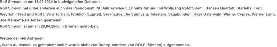 Rolf Simson ist am 11.09.1924 in Ludwigshafen Geboren. Rolf Simson hat unter anderem auch das Pseudonym Pit Dalli verwandt. Er hatte für und mit Wolfgang Roloff, dem „Hansen Quartett, Starletts, Fred  Weyrich ( Fred und Rolf ), Vico Torriani, Fröhlich Quartett, Seranados, Die Sunnys u. Telestars, Vagabunden , Hazy Osterwald, Werner Cyprys, Werner Lang,  Joe Menke“ Ralf Jenzen gearbeitet. Rolf Simson ist am am 29.04.2006 in Bremen gestorben. Wegen der viel Anfragen: „Wenn du denkst, es geht nicht mehr“ wurde nicht von Ronny, sondern von ROLF (Simson) aufgenommen.