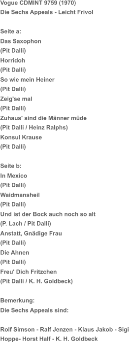 Vogue CDMINT 9759 (1970)  Die Sechs Appeals - Leicht Frivol Seite a: Das Saxophon (Pit Dalli) Horridoh (Pit Dalli) So wie mein Heiner (Pit Dalli) Zeig'se mal (Pit Dalli) Zuhaus' sind die Männer müde (Pit Dalli / Heinz Ralphs) Konsul Krause (Pit Dalli) Seite b: In Mexico (Pit Dalli) Waidmansheil (Pit Dalli) Und ist der Bock auch noch so alt (P. Lach / Pit Dalli) Anstatt, Gnädige Frau (Pit Dalli) Die Ahnen (Pit Dalli) Freu' Dich Fritzchen (Pit Dalli / K. H. Goldbeck) Bemerkung: Die Sechs Appeals sind: Rolf Simson - Ralf Jenzen - Klaus Jakob - Sigi  Hoppe- Horst Half - K. H. Goldbeck