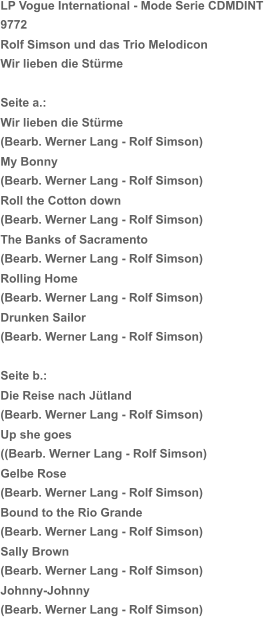 LP Vogue International - Mode Serie CDMDINT  9772 Rolf Simson und das Trio Melodicon Wir lieben die Stürme Seite a.:   Wir lieben die Stürme (Bearb. Werner Lang - Rolf Simson) My Bonny (Bearb. Werner Lang - Rolf Simson) Roll the Cotton down (Bearb. Werner Lang - Rolf Simson) The Banks of Sacramento (Bearb. Werner Lang - Rolf Simson) Rolling Home (Bearb. Werner Lang - Rolf Simson) Drunken Sailor (Bearb. Werner Lang - Rolf Simson) Seite b.:  Die Reise nach Jütland (Bearb. Werner Lang - Rolf Simson) Up she goes ((Bearb. Werner Lang - Rolf Simson) Gelbe Rose (Bearb. Werner Lang - Rolf Simson) Bound to the Rio Grande (Bearb. Werner Lang - Rolf Simson) Sally Brown (Bearb. Werner Lang - Rolf Simson) Johnny-Johnny (Bearb. Werner Lang - Rolf Simson)