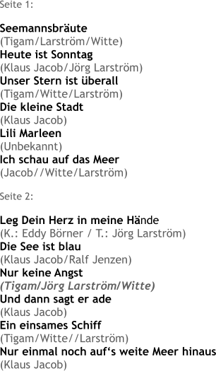 Seite 1:  Seemannsbräute (Tigam/Larström/Witte) Heute ist Sonntag (Klaus Jacob/Jörg Larström) Unser Stern ist überall (Tigam/Witte/Larström) Die kleine Stadt (Klaus Jacob) Lili Marleen (Unbekannt) Ich schau auf das Meer (Jacob//Witte/Larström)  Seite 2:  Leg Dein Herz in meine Hände (K.: Eddy Börner / T.: Jörg Larström) Die See ist blau (Klaus Jacob/Ralf Jenzen) Nur keine Angst (Tigam/Jörg Larström/Witte) Und dann sagt er ade (Klaus Jacob) Ein einsames Schiff (Tigam/Witte//Larström) Nur einmal noch auf‘s weite Meer hinaus (Klaus Jacob)