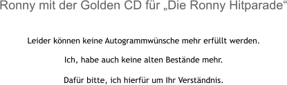 Leider können keine Autogrammwünsche mehr erfüllt werden.  Ich, habe auch keine alten Bestände mehr.  Dafür bitte, ich hierfür um Ihr Verständnis.  Ronny mit der Golden CD für „Die Ronny Hitparade“